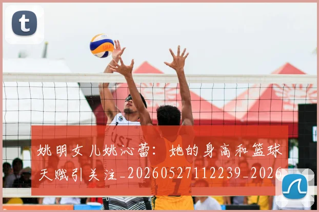 姚明女儿姚沁蕾：她的身高和篮球天赋引关注_20260527112239_20260703232657