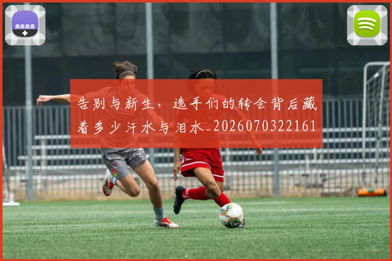 告别与新生，选手们的转会背后藏着多少汗水与泪水_20260703221618_20260718205903