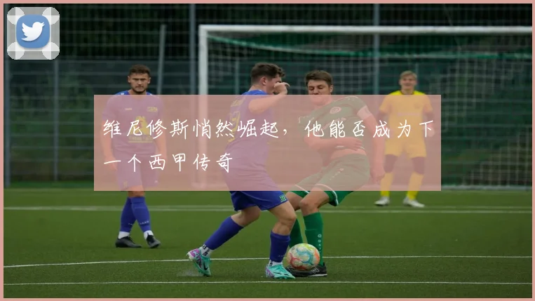 维尼修斯悄然崛起，他能否成为下一个西甲传奇