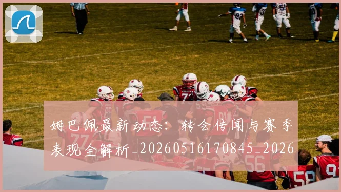 姆巴佩最新动态:转会传闻与赛季表现全解析_20260516170845_20260703231741