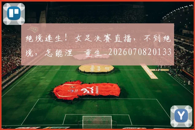绝境逢生!女足决赛直播,不到绝境,怎能涅槃重生_20260708201338