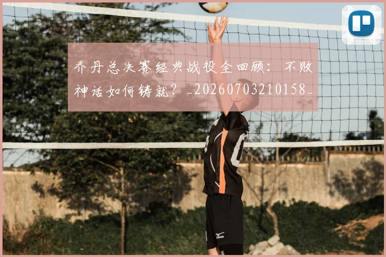 乔丹总决赛经典战役全回顾：不败神话如何铸就？_20260703210158_20260716192118