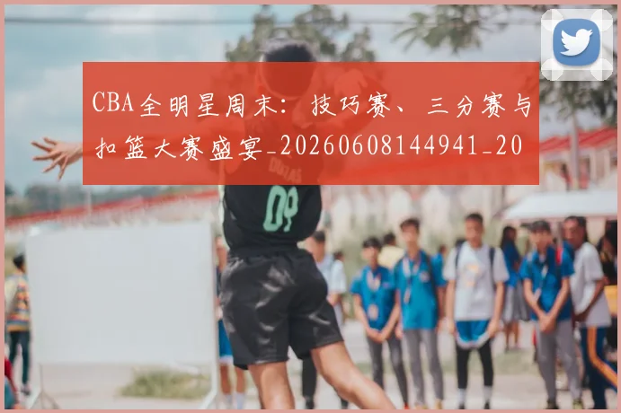 CBA全明星周末:技巧赛、三分赛与扣篮大赛盛宴_20260608144941_20260712043740
