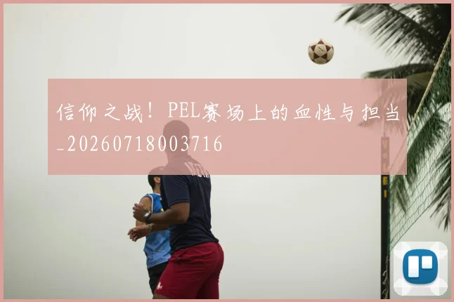 信仰之战！PEL赛场上的血性与担当_20260718003716