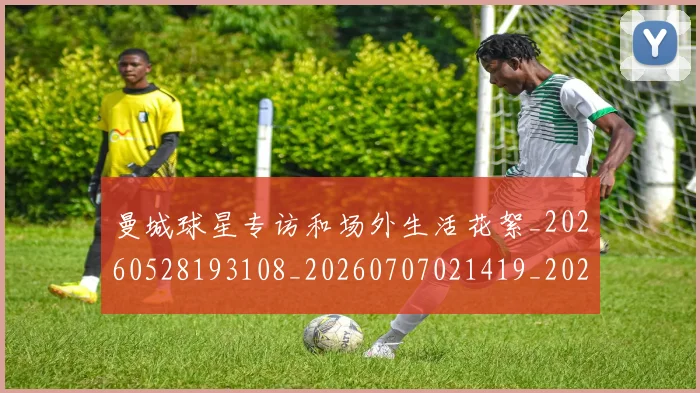 曼城球星专访和场外生活花絮_20260528193108_20260707021419_20260731173045
