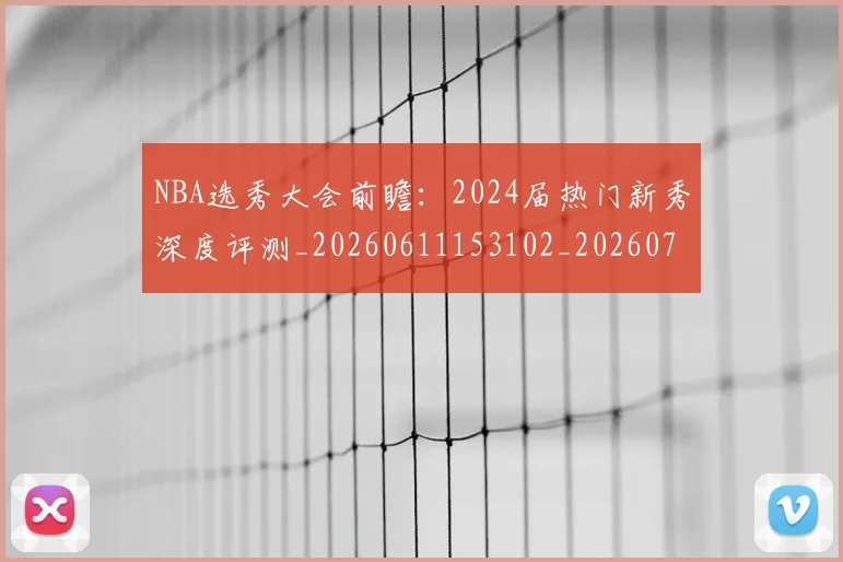 NBA选秀大会前瞻:2024届热门新秀深度评测_20260611153102_20260702171553_20260714214719