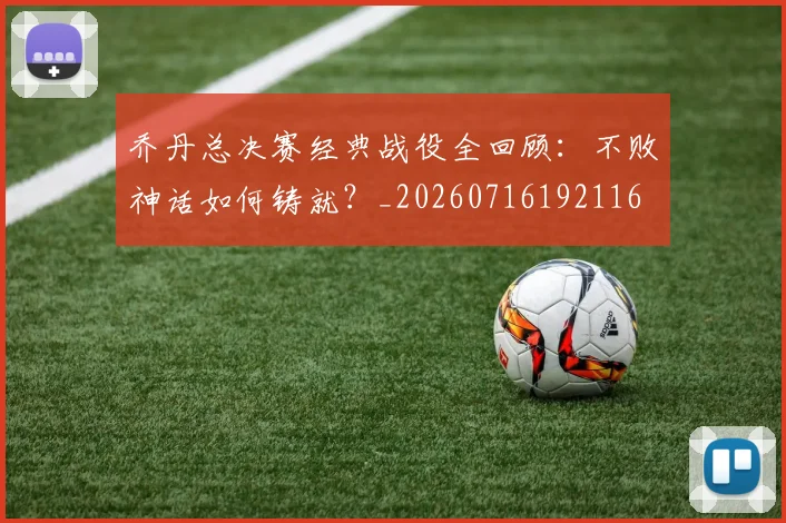 乔丹总决赛经典战役全回顾：不败神话如何铸就？_20260716192116