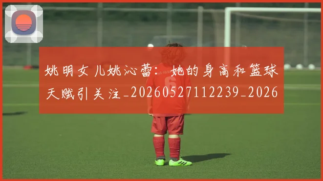 姚明女儿姚沁蕾：她的身高和篮球天赋引关注_20260527112239_20260703232657