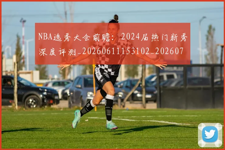 NBA选秀大会前瞻：2024届热门新秀深度评测_20260611153102_20260702171553_20260714214719