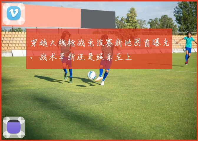 穿越火线枪战竞技赛新地图首曝光，战术革新还是娱乐至上