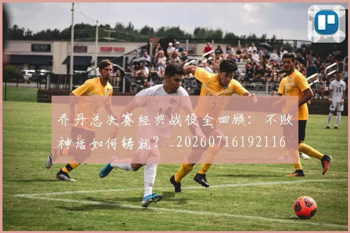 乔丹总决赛经典战役全回顾：不败神话如何铸就？_20260716192116