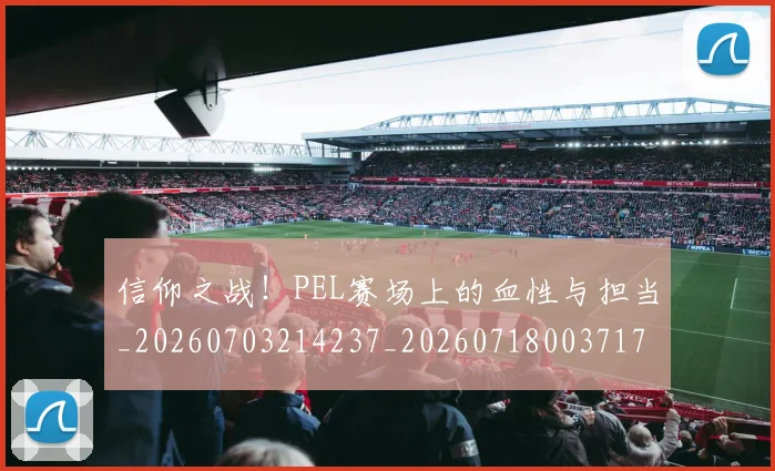 信仰之战！PEL赛场上的血性与担当_20260703214237_20260718003717