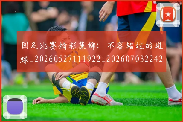 国足比赛精彩集锦：不容错过的进球_20260527111922_20260703224212