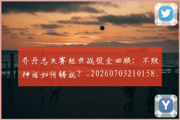 乔丹总决赛经典战役全回顾：不败神话如何铸就？_20260703210158_20260716192118