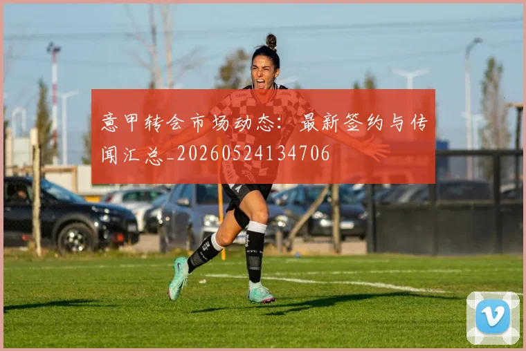 意甲转会市场动态：最新签约与传闻汇总_20260524134706