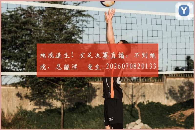 绝境逢生！女足决赛直播，不到绝境，怎能涅槃重生_20260708201338