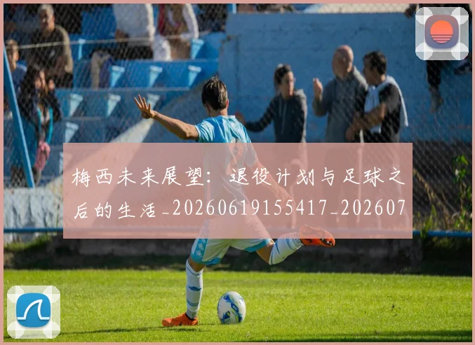 梅西未来展望：退役计划与足球之后的生活_20260619155417_20260731181849