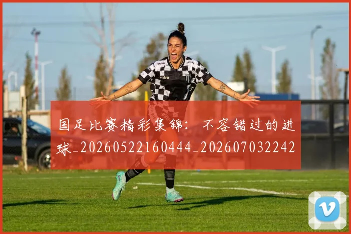 国足比赛精彩集锦：不容错过的进球_20260522160444_20260703224211