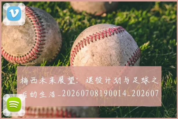 梅西未来展望：退役计划与足球之后的生活_20260708190014_20260731181851