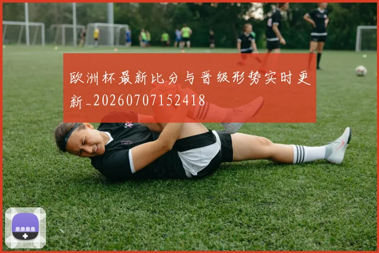欧洲杯最新比分与晋级形势实时更新_20260707152418