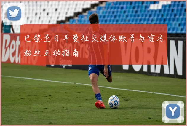 巴黎圣日耳曼社交媒体账号与官方粉丝互动指南