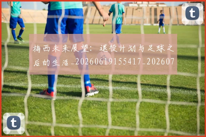 梅西未来展望：退役计划与足球之后的生活_20260619155417_20260731181849