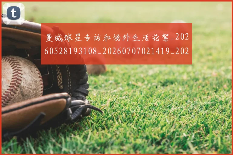 曼城球星专访和场外生活花絮_20260528193108_20260707021419_20260731173045
