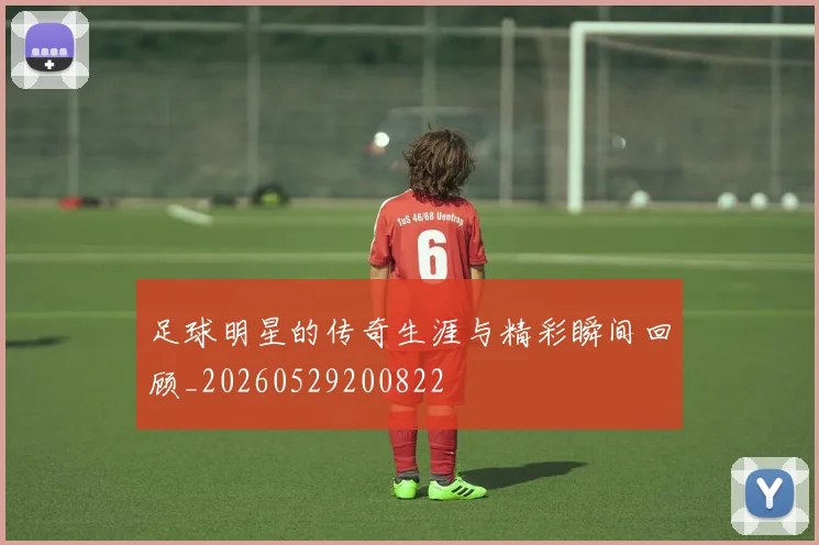足球明星的传奇生涯与精彩瞬间回顾_20260529200822
