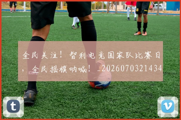 全民关注!智利电竞国家队比赛日,全民摇旗呐喊!_20260703214349