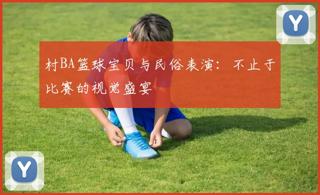村BA篮球宝贝与民俗表演：不止于比赛的视觉盛宴