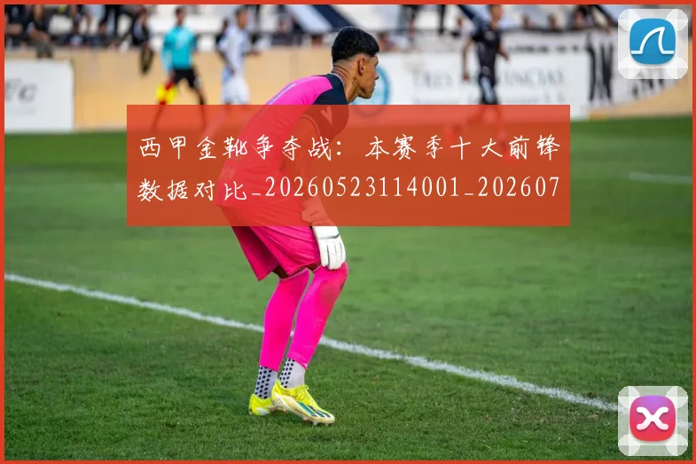 西甲金靴争夺战:本赛季十大前锋数据对比_20260523114001_20260710013015